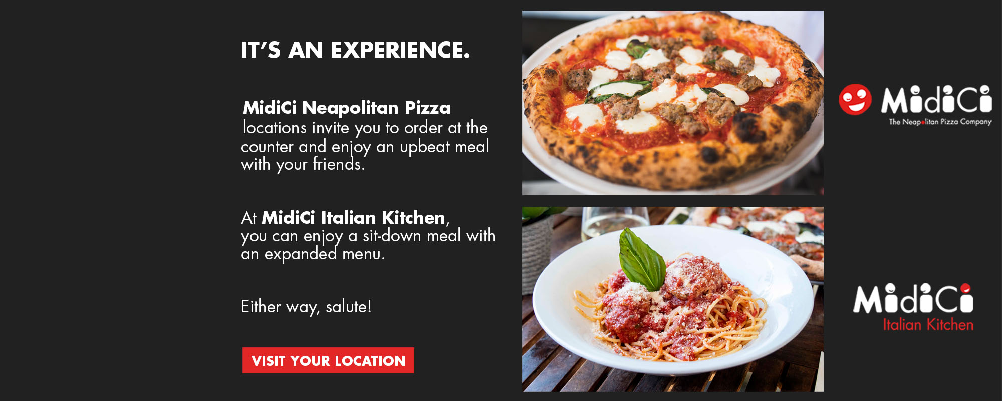 It's An Experience. MidiCi Neapolitan Pizza locations invite you to order at the counter and enjoy an upbeat meal with your friends. At MidiCi Italian Kitchen, you can enjoy a sit-down meal with on expanded menu. Either way, salute!